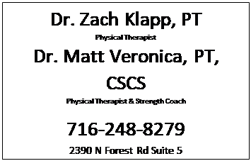 Text Box: Dr. Zach Klapp, PT
Physical Therapist
Dr. Matt Veronica, PT, CSCS
Physical Therapist & Strength Coach

716-248-8279
2390 N Forest Rd Suite 5 
Getzville, NY 14068
