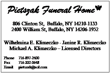 Text Box: Pietszak Funeral Home 
806 Clinton St,  Buffalo, NY 14210-1133
2400 William St, Buffalo, NY 14206-1952

Wilhelmina E. Klimeczko - Janine R. Klimeczko
Michael A. Klimeczko  Licensed Directors

Phone	716-897-2400
Fax     	716-332-0648
Email	pietszak@aol.com
