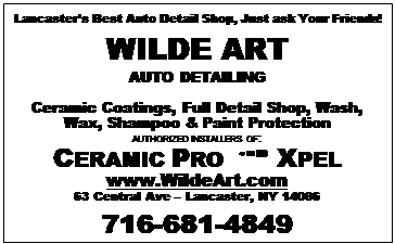 Text Box: Lancasters Best Auto Detail Shop, Just ask Your Friends!
WILDE ART
AUTO DETAILING

Ceramic Coatings, Full Detail Shop, Wash, Wax, Shampoo & Paint Protection
AUTHORIZED INSTALLERS OF:
CERAMIC PRO  XPEL
www.WildeArt.com
63 Central Ave  Lancaster, NY 14086
716-681-4849

